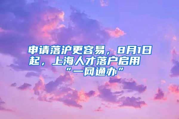 申請落滬更容易，8月1日起，上海人才落戶啟用“一網(wǎng)通辦”