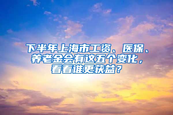 下半年上海市工資、醫(yī)保、養(yǎng)老金會(huì)有這五個(gè)變化，看看誰更獲益？