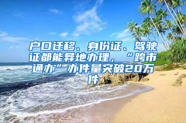 戶口遷移、身份證、駕駛證都能異地辦理，“跨市通辦”辦件量突破20萬件