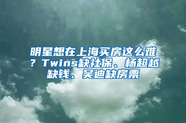 明星想在上海買房這么難？Twins缺社保、楊超越缺錢、吳迪缺房票