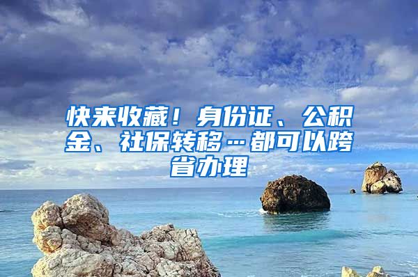 快來(lái)收藏！身份證、公積金、社保轉(zhuǎn)移…都可以跨省辦理