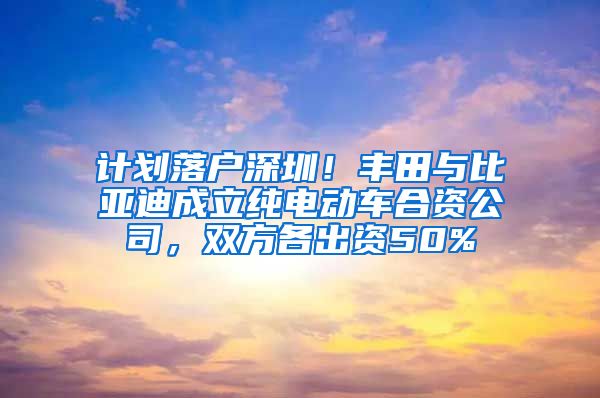 計(jì)劃落戶深圳！豐田與比亞迪成立純電動(dòng)車合資公司，雙方各出資50%