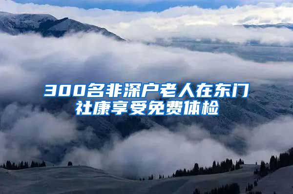 300名非深戶老人在東門社康享受免費體檢