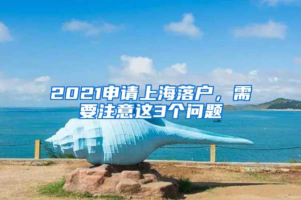 2021申請上海落戶，需要注意這3個問題