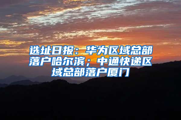 選址日?qǐng)?bào)：華為區(qū)域總部落戶哈爾濱；中通快遞區(qū)域總部落戶廈門