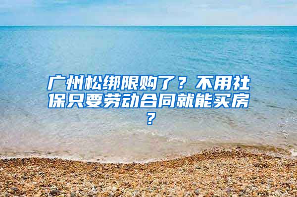 廣州松綁限購了？不用社保只要勞動合同就能買房？