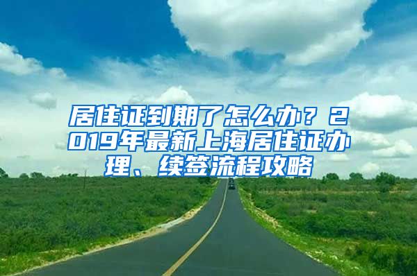 居住證到期了怎么辦？2019年最新上海居住證辦理、續(xù)簽流程攻略