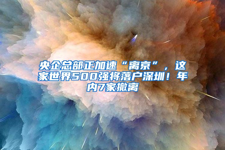 央企總部正加速“離京”，這家世界500強(qiáng)將落戶深圳！年內(nèi)7家撤離