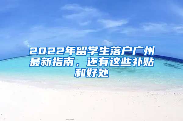 2022年留學(xué)生落戶廣州最新指南，還有這些補(bǔ)貼和好處