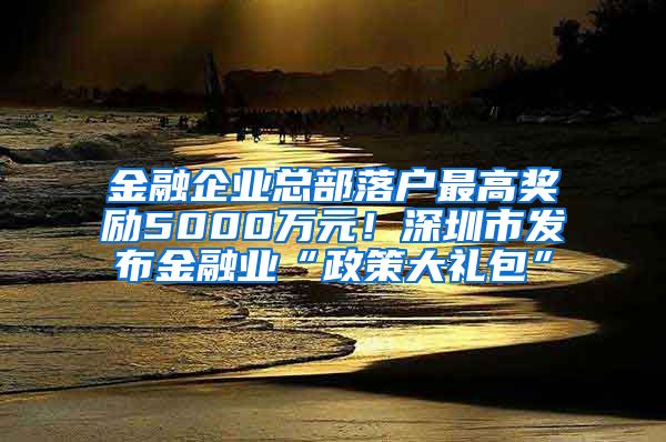 金融企業(yè)總部落戶最高獎(jiǎng)勵(lì)5000萬(wàn)元！深圳市發(fā)布金融業(yè)“政策大禮包”