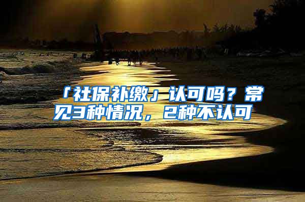 「社保補(bǔ)繳」認(rèn)可嗎？常見(jiàn)3種情況，2種不認(rèn)可