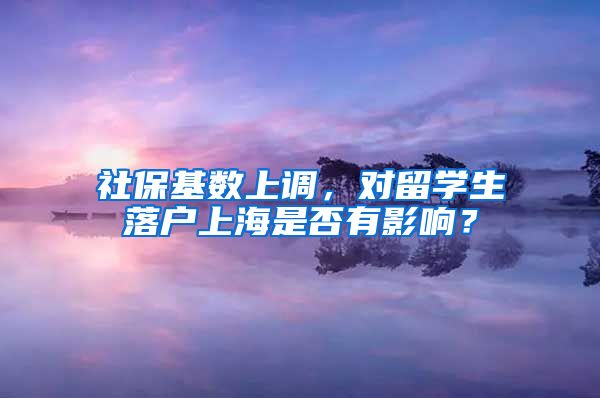 社保基數(shù)上調，對留學生落戶上海是否有影響？