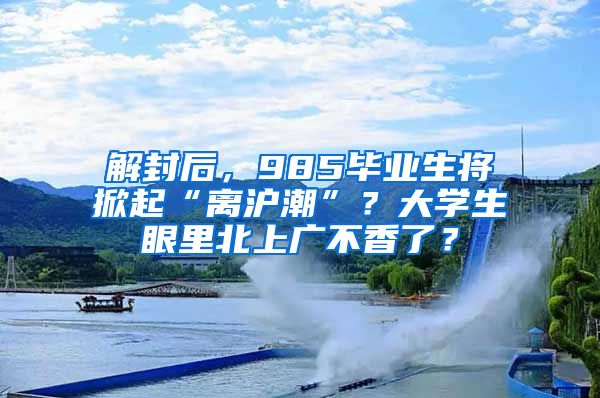 解封后，985畢業(yè)生將掀起“離滬潮”？大學(xué)生眼里北上廣不香了？