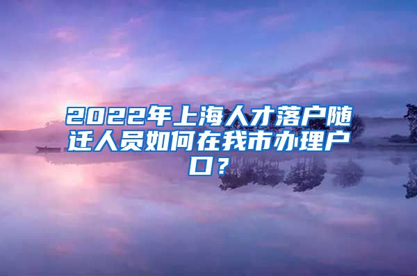 2022年上海人才落戶隨遷人員如何在我市辦理戶口？