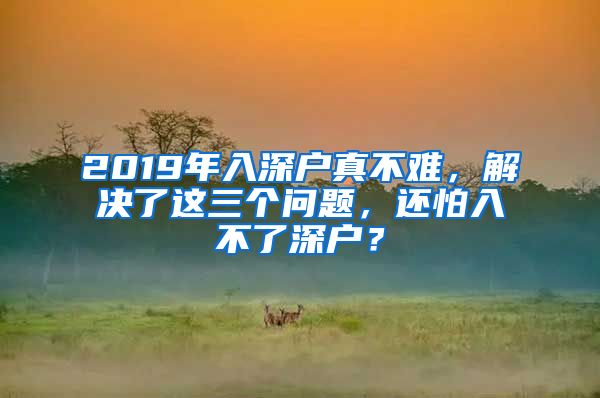 2019年入深戶真不難，解決了這三個(gè)問題，還怕入不了深戶？