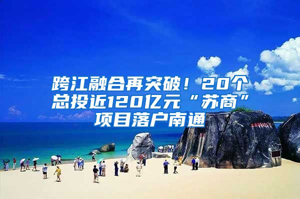 跨江融合再突破！20個(gè)總投近120億元“蘇商”項(xiàng)目落戶南通