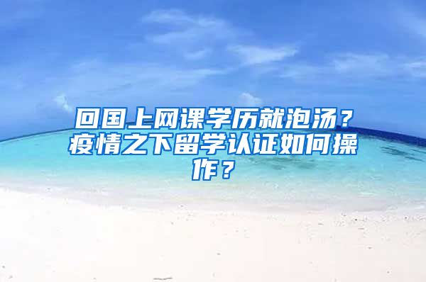 回國上網(wǎng)課學(xué)歷就泡湯？疫情之下留學(xué)認(rèn)證如何操作？