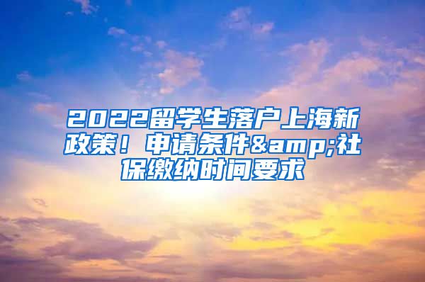 2022留學(xué)生落戶上海新政策！申請(qǐng)條件&社保繳納時(shí)間要求