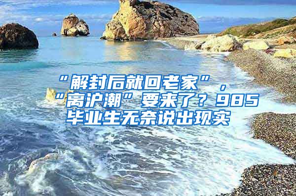 “解封后就回老家”，“離滬潮”要來了？985畢業(yè)生無奈說出現(xiàn)實