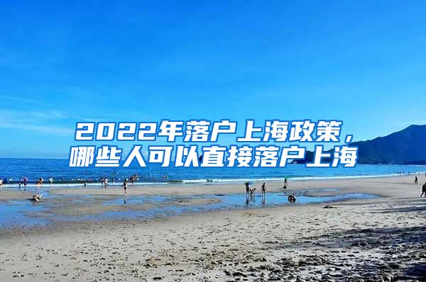 2022年落戶上海政策，哪些人可以直接落戶上海