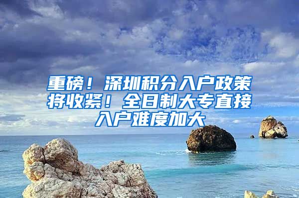 重磅！深圳積分入戶政策將收緊！全日制大專直接入戶難度加大