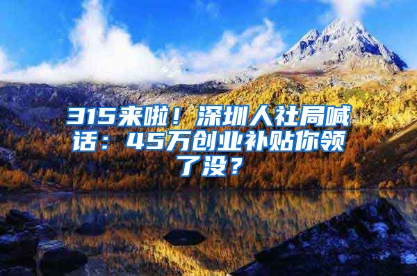 315來啦！深圳人社局喊話：45萬創(chuàng)業(yè)補貼你領了沒？