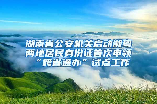 湖南省公安機關(guān)啟動湘粵兩地居民身份證首次申領(lǐng)“跨省通辦”試點工作