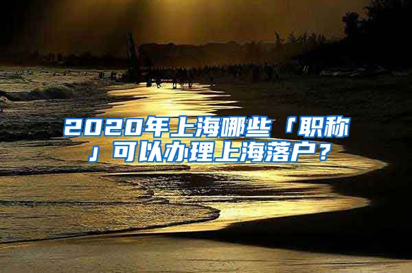 2020年上海哪些「職稱」可以辦理上海落戶？