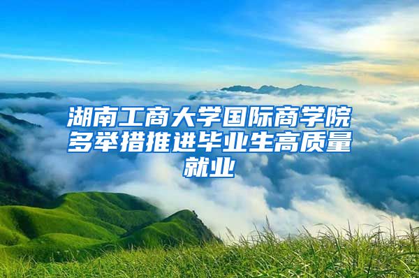 湖南工商大學國際商學院多舉措推進畢業(yè)生高質量就業(yè)