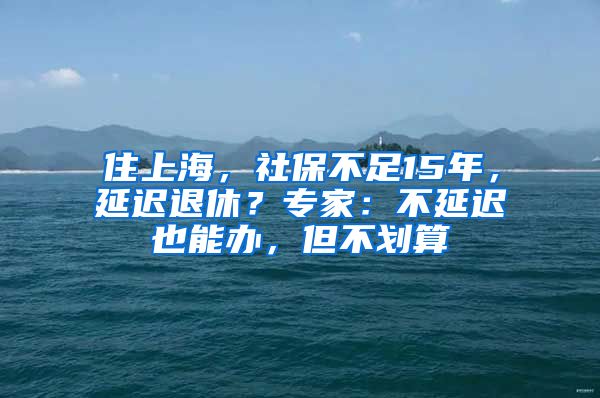 住上海，社保不足15年，延遲退休？專家：不延遲也能辦，但不劃算