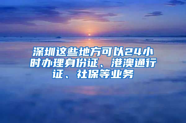 深圳這些地方可以24小時辦理身份證、港澳通行證、社保等業(yè)務