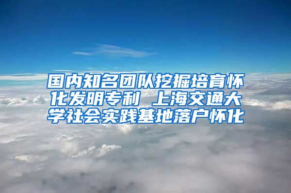 國(guó)內(nèi)知名團(tuán)隊(duì)挖掘培育懷化發(fā)明專利 上海交通大學(xué)社會(huì)實(shí)踐基地落戶懷化