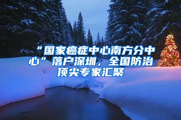 “國家癌癥中心南方分中心”落戶深圳，全國防治頂尖專家匯聚