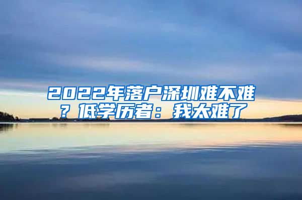 2022年落戶深圳難不難？低學(xué)歷者：我太難了