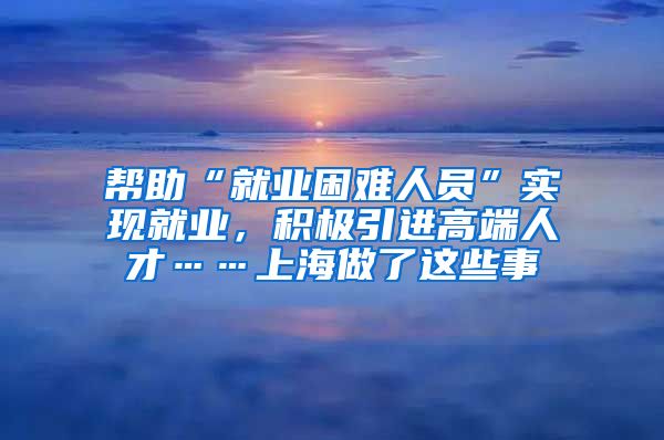 幫助“就業(yè)困難人員”實(shí)現(xiàn)就業(yè)，積極引進(jìn)高端人才……上海做了這些事