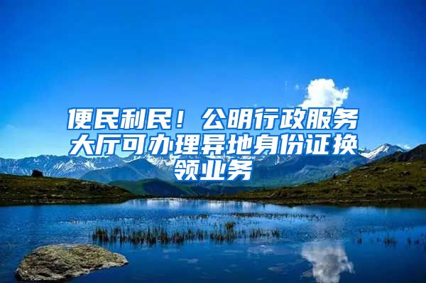 便民利民！公明行政服務(wù)大廳可辦理異地身份證換領(lǐng)業(yè)務(wù)