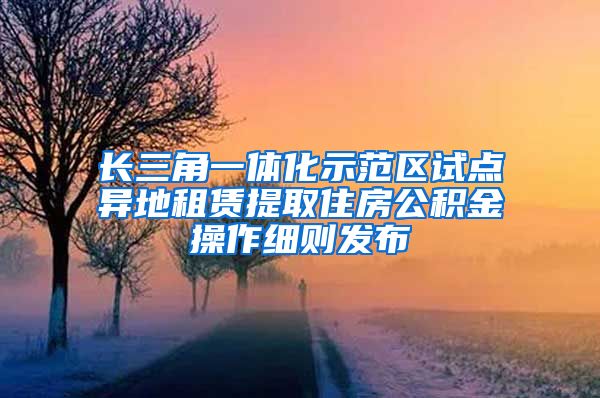 長(zhǎng)三角一體化示范區(qū)試點(diǎn)異地租賃提取住房公積金操作細(xì)則發(fā)布