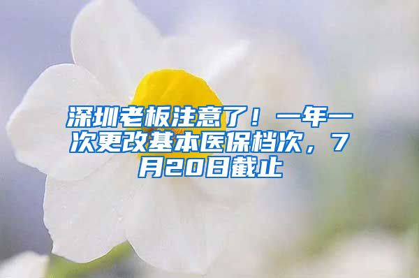 深圳老板注意了！一年一次更改基本醫(yī)保檔次，7月20日截止