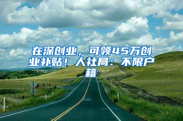 在深創(chuàng)業(yè)，可領(lǐng)45萬(wàn)創(chuàng)業(yè)補(bǔ)貼！人社局：不限戶籍