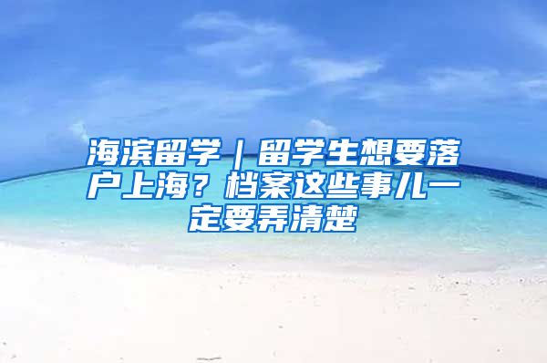 海濱留學(xué)｜留學(xué)生想要落戶上海？檔案這些事兒一定要弄清楚