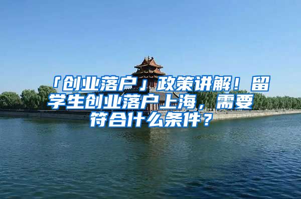 「創(chuàng)業(yè)落戶」政策講解！留學(xué)生創(chuàng)業(yè)落戶上海，需要符合什么條件？