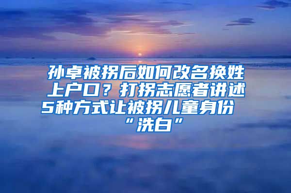 孫卓被拐后如何改名換姓上戶口？打拐志愿者講述5種方式讓被拐兒童身份“洗白”