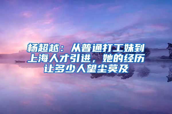 楊超越：從普通打工妹到上海人才引進，她的經(jīng)歷讓多少人望塵莫及