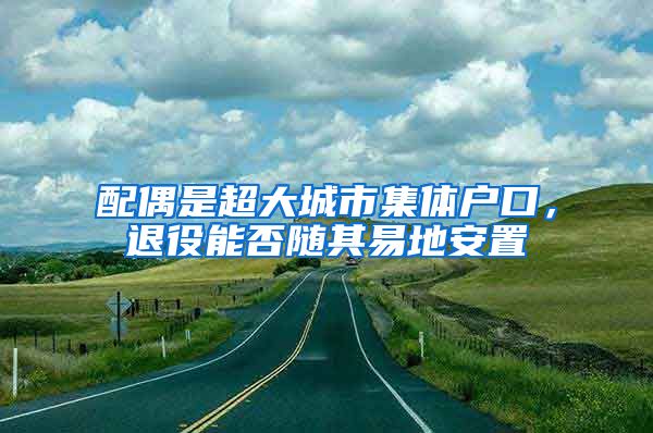 配偶是超大城市集體戶口，退役能否隨其易地安置