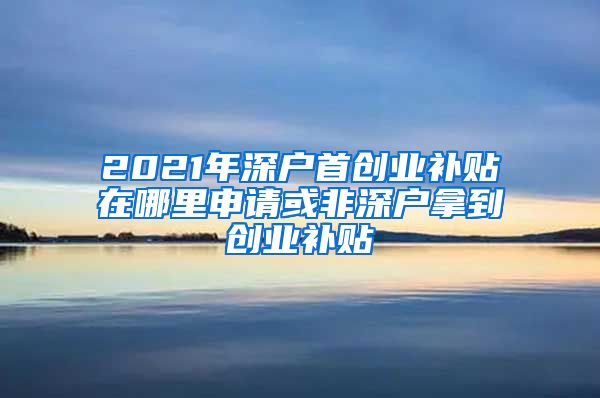 2021年深戶首創(chuàng)業(yè)補(bǔ)貼在哪里申請或非深戶拿到創(chuàng)業(yè)補(bǔ)貼