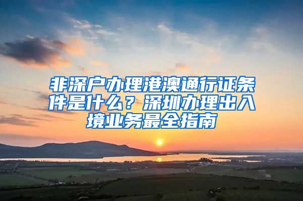 非深戶辦理港澳通行證條件是什么？深圳辦理出入境業(yè)務(wù)最全指南