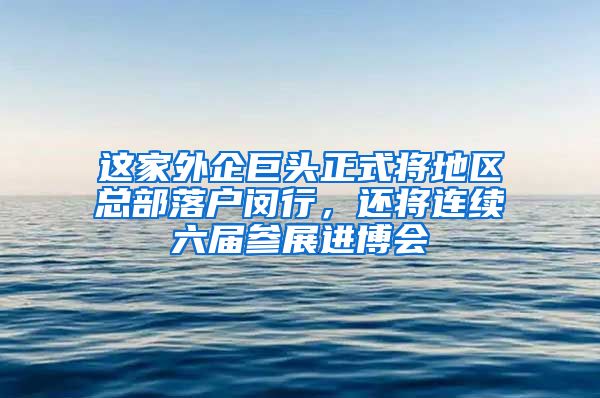 這家外企巨頭正式將地區(qū)總部落戶閔行，還將連續(xù)六屆參展進(jìn)博會(huì)