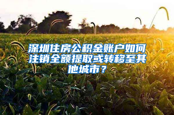 深圳住房公積金賬戶如何注銷全額提取或轉(zhuǎn)移至其他城市？