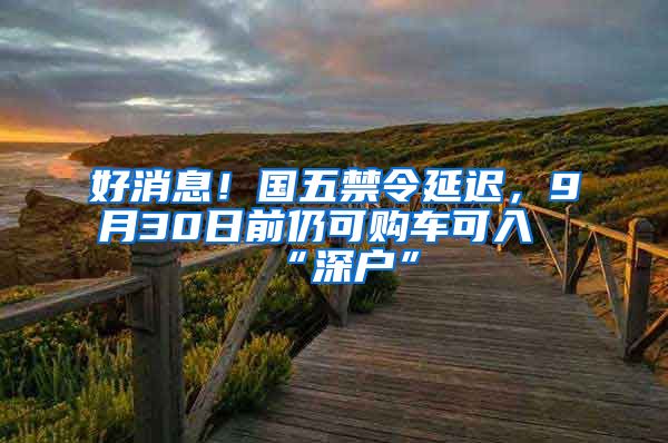 好消息！國五禁令延遲，9月30日前仍可購車可入“深戶”