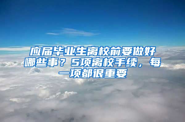 應屆畢業(yè)生離校前要做好哪些事？5項離校手續(xù)，每一項都很重要